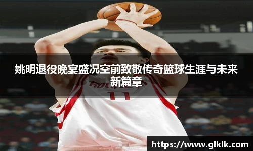 姚明退役晚宴盛况空前致敬传奇篮球生涯与未来新篇章