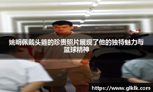 姚明佩戴头箍的珍贵照片展现了他的独特魅力与篮球精神