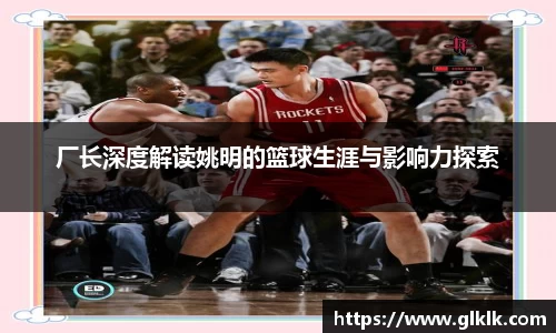 厂长深度解读姚明的篮球生涯与影响力探索